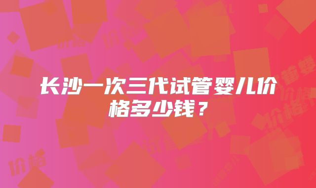 长沙一次三代试管婴儿价格多少钱？