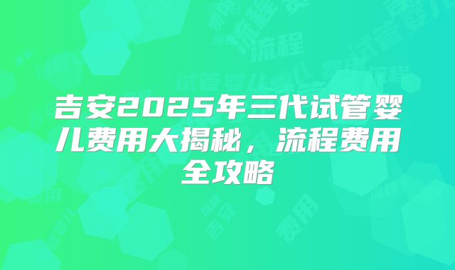 吉安2025年三代试管婴儿费用大揭秘，流程费用全攻略
