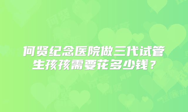 何贤纪念医院做三代试管生孩孩需要花多少钱？