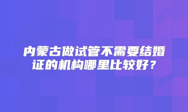 内蒙古做试管不需要结婚证的机构哪里比较好？