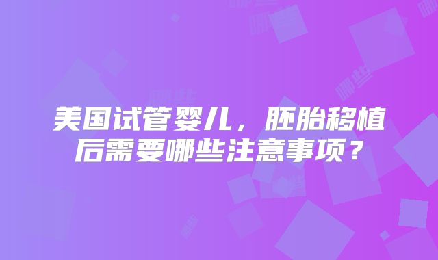 美国试管婴儿,胚胎移植后需要哪些注意事项?