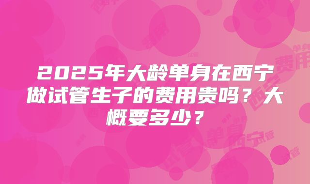 2025年大龄单身在西宁做试管生子的费用贵吗？大概要多少？