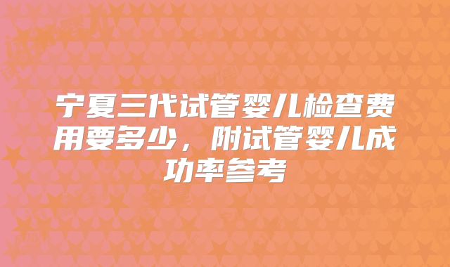 宁夏三代试管婴儿检查费用要多少,附试管婴儿成功率参考