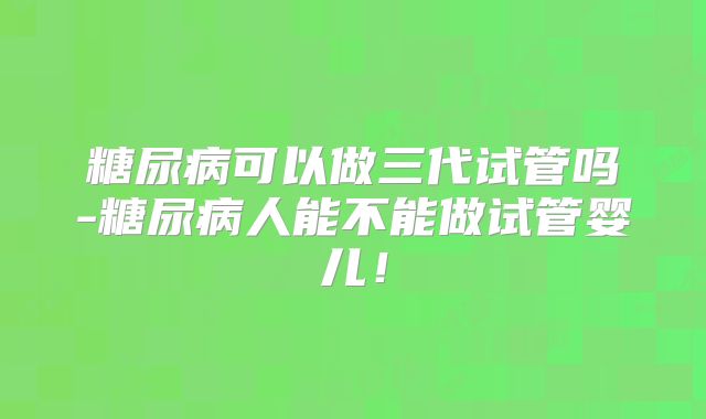 糖尿病可以做三代试管吗-糖尿病人能不能做试管婴儿!