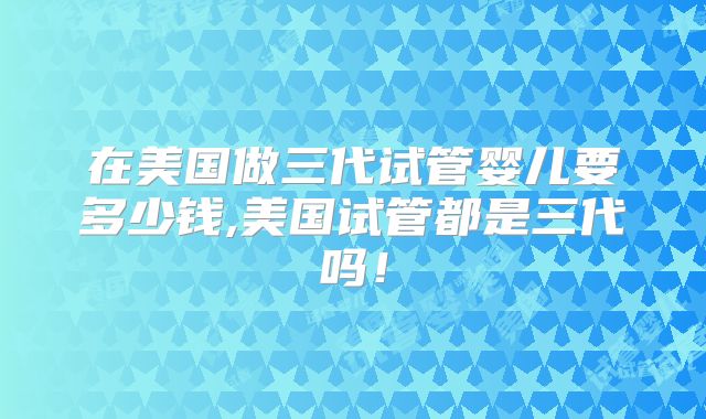 在美国做三代试管婴儿要多少钱,美国试管都是三代吗！