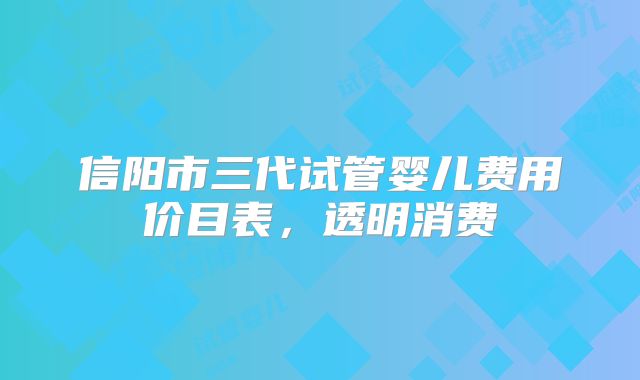 信阳市三代试管婴儿费用价目表，透明消费