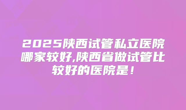 2025陕西试管私立医院哪家较好,陕西省做试管比较好的医院是！