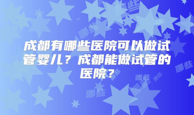 成都有哪些医院可以做试管婴儿？成都能做试管的医院？