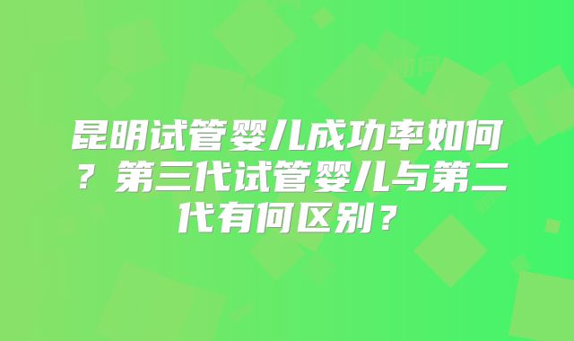 昆明试管婴儿成功率如何？第三代试管婴儿与第二代有何区别？