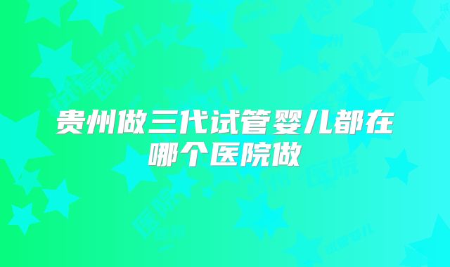 贵州做三代试管婴儿都在哪个医院做
