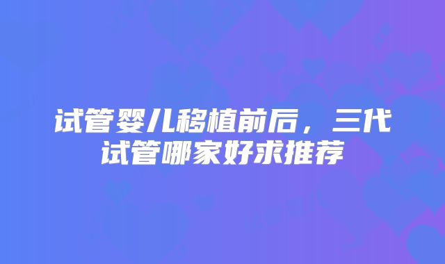 试管婴儿移植前后，三代试管哪家好求推荐