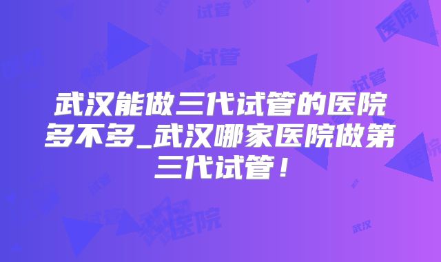 武汉能做三代试管的医院多不多_武汉哪家医院做第三代试管！