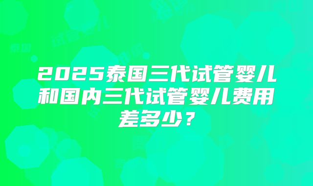 2025泰国三代试管婴儿和国内三代试管婴儿费用差多少？