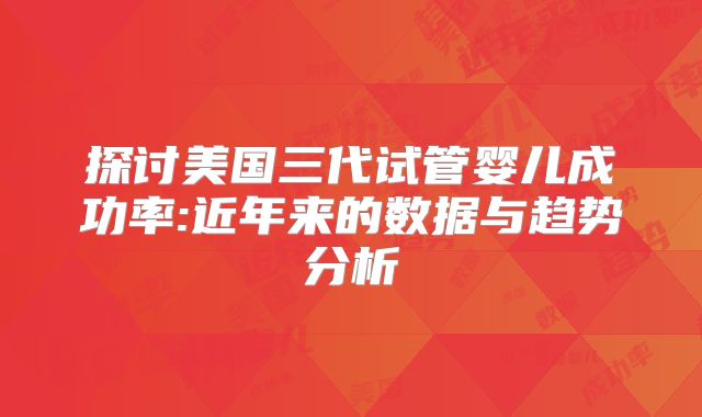 探讨美国三代试管婴儿成功率:近年来的数据与趋势分析