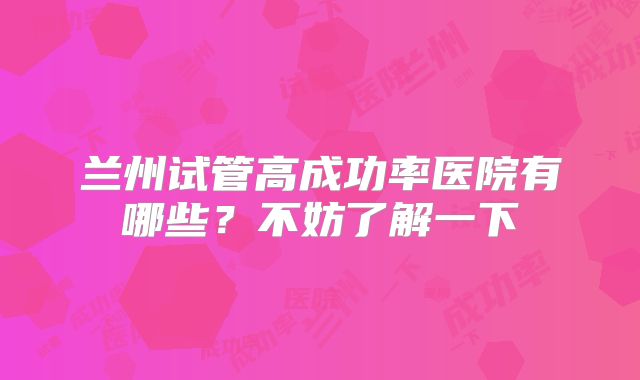 兰州试管高成功率医院有哪些？不妨了解一下