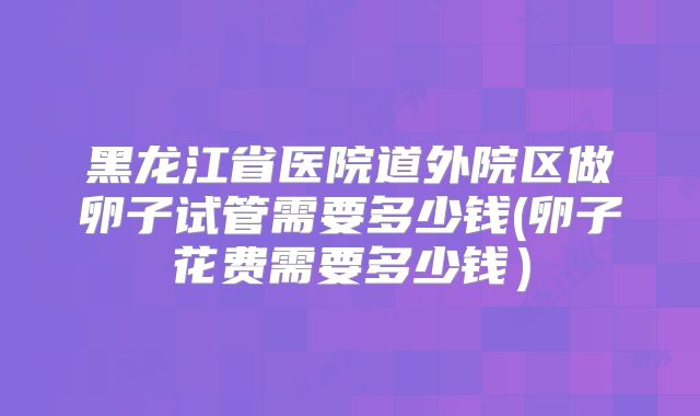 黑龙江省医院道外院区做卵子试管需要多少钱(卵子花费需要多少钱)