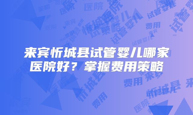 来宾忻城县试管婴儿哪家医院好？掌握费用策略