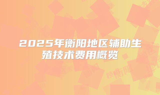 2025年衡阳地区辅助生殖技术费用概览