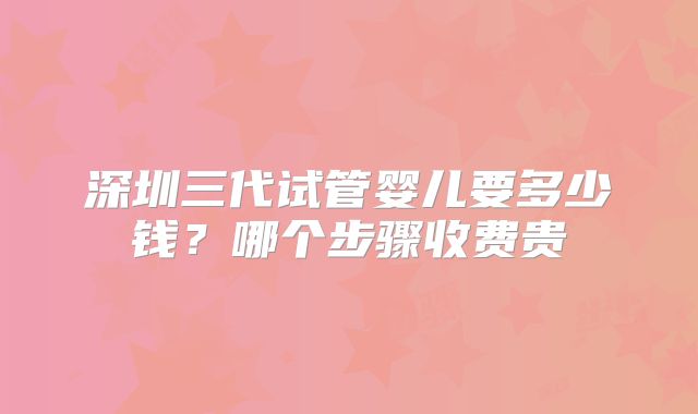 深圳三代试管婴儿要多少钱？哪个步骤收费贵