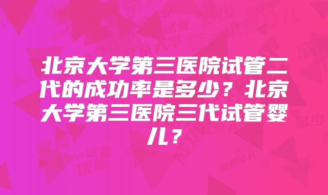 北京大学第三医院试管二代的成功率是多少？北京大学第三医院三代试管婴儿？