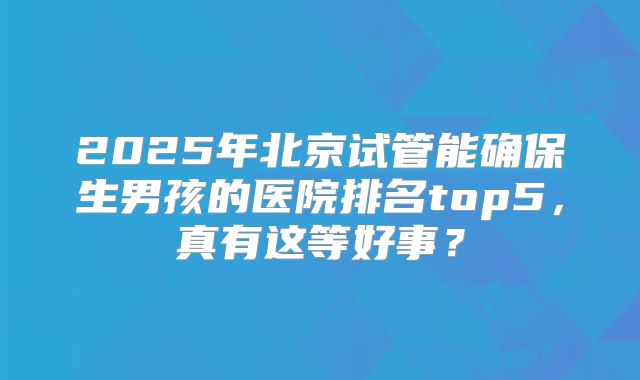 2025年北京试管能确保生男孩的医院排名top5，真有这等好事？