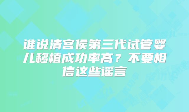 谁说清宫侯第三代试管婴儿移植成功率高？不要相信这些谣言