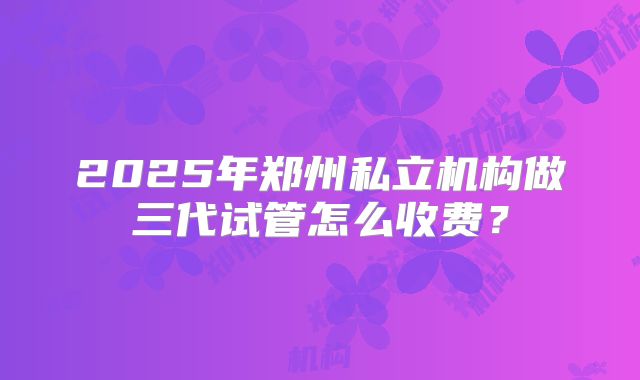 2025年郑州私立机构做三代试管怎么收费?
