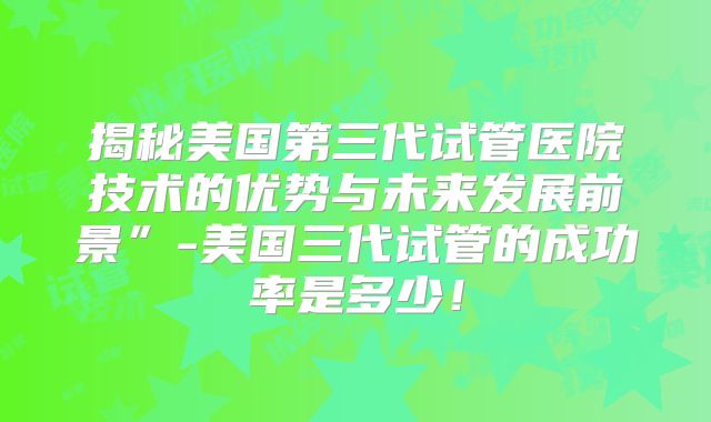 揭秘美国第三代试管医院技术的优势与未来发展前景”-美国三代试管的成功率是多少！