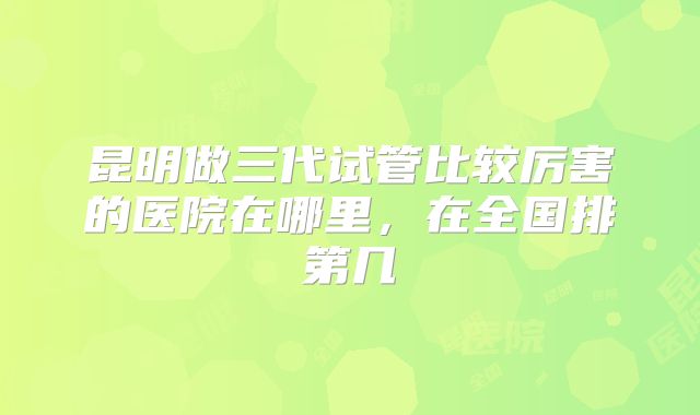昆明做三代试管比较厉害的医院在哪里,在全国排第几