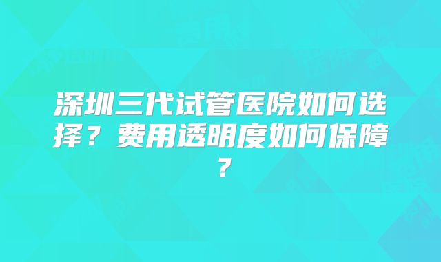 深圳三代试管医院如何选择？费用透明度如何保障？