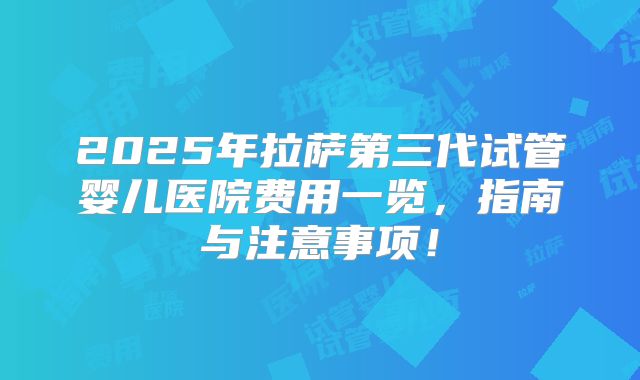2025年拉萨第三代试管婴儿医院费用一览,指南与注意事项!