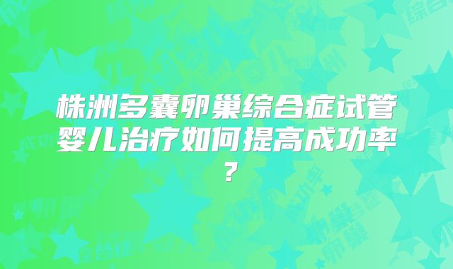 株洲多囊卵巢综合症试管婴儿治疗如何提高成功率？