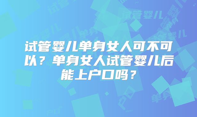 试管婴儿单身女人可不可以？单身女人试管婴儿后能上户口吗？