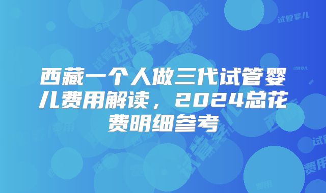 西藏一个人做三代试管婴儿费用解读，2024总花费明细参考