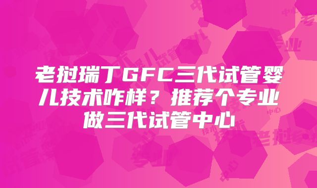 老挝瑞丁GFC三代试管婴儿技术咋样？推荐个专业做三代试管中心
