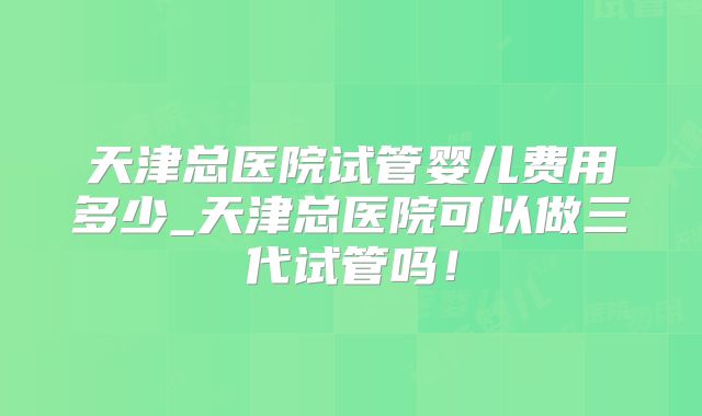 天津总医院试管婴儿费用多少_天津总医院可以做三代试管吗!