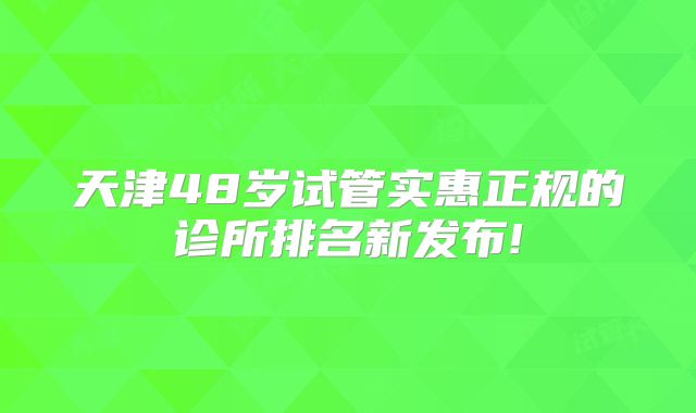 天津48岁试管实惠正规的诊所排名新发布!