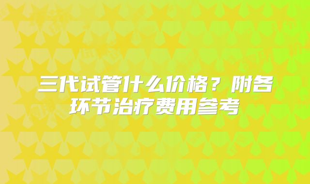 三代试管什么价格？附各环节治疗费用参考