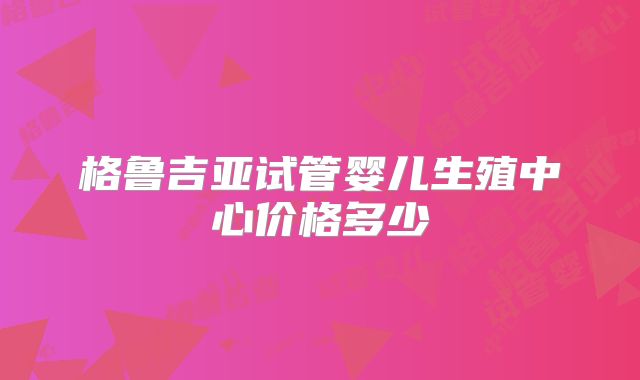 格鲁吉亚试管婴儿生殖中心价格多少