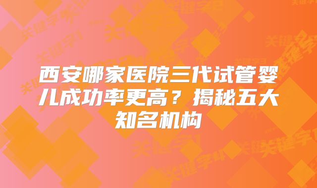 西安哪家医院三代试管婴儿成功率更高？揭秘五大知名机构