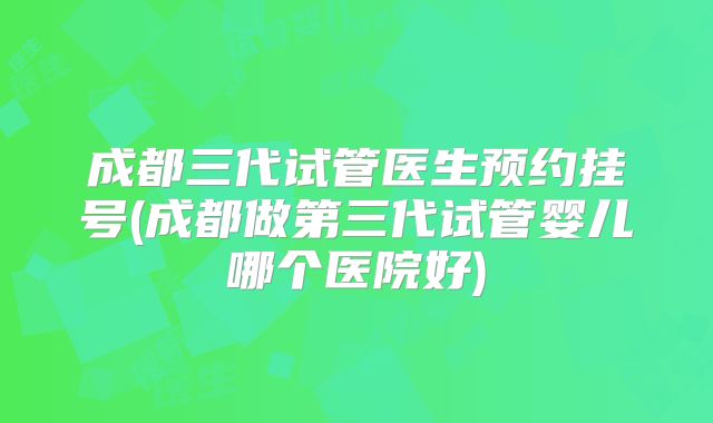 成都三代试管医生预约挂号(成都做第三代试管婴儿哪个医院好)