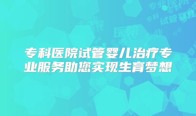 专科医院试管婴儿治疗专业服务助您实现生育梦想