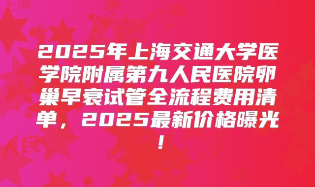 2025年上海交通大学医学院附属第九人民医院卵巢早衰试管全流程费用清单，2025最新价格曝光！