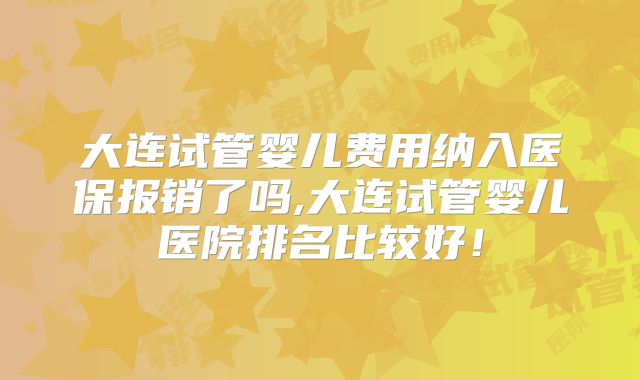 大连试管婴儿费用纳入医保报销了吗,大连试管婴儿医院排名比较好！