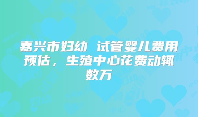 嘉兴市妇幼 试管婴儿费用预估，生殖中心花费动辄数万