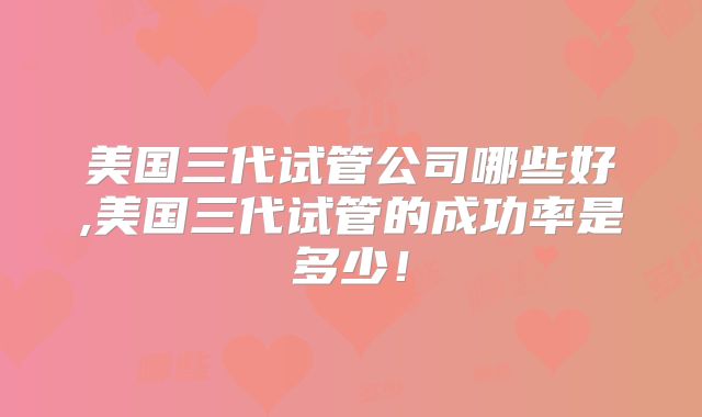 美国三代试管公司哪些好,美国三代试管的成功率是多少！