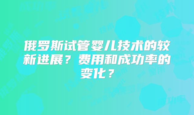 俄罗斯试管婴儿技术的较新进展？费用和成功率的变化？