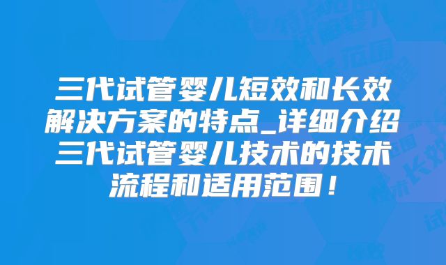 三代试管婴儿短效和长效解决方案的特点_详细介绍三代试管婴儿技术的技术流程和适用范围！