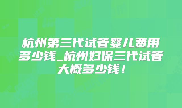 杭州第三代试管婴儿费用多少钱_杭州妇保三代试管大概多少钱！