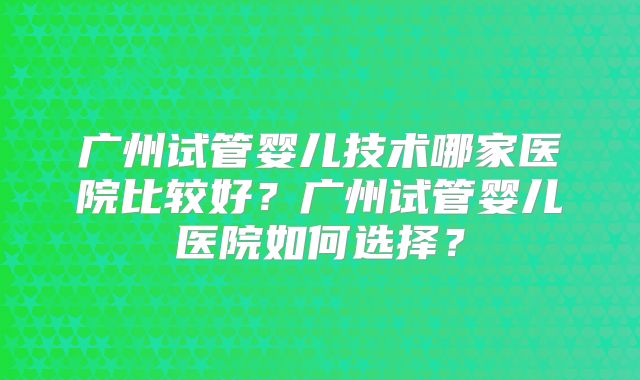 广州试管婴儿技术哪家医院比较好？广州试管婴儿医院如何选择？